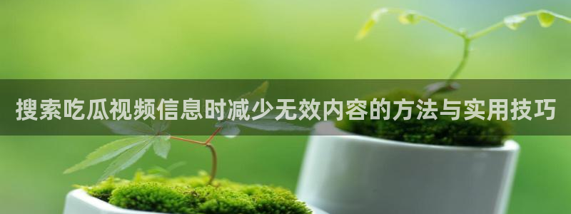 吃瓜网络资讯:搜索吃瓜视频信息时减少无效内容的方法与实用技巧